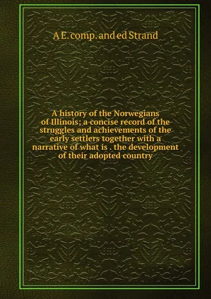 Обложка книги A history of the Norwegians of Illinois; a concise record of the struggles and achievements of the early settlers together with a narrative of what is . the development of their adopted country, A E. comp. and ed Strand