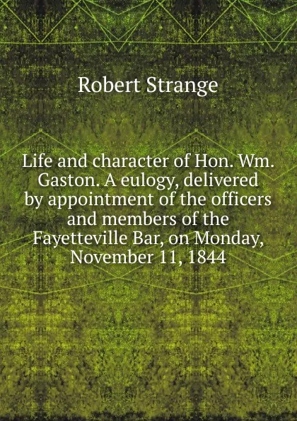 Обложка книги Life and character of Hon. Wm. Gaston. A eulogy, delivered by appointment of the officers and members of the Fayetteville Bar, on Monday, November 11, 1844, Robert Strange