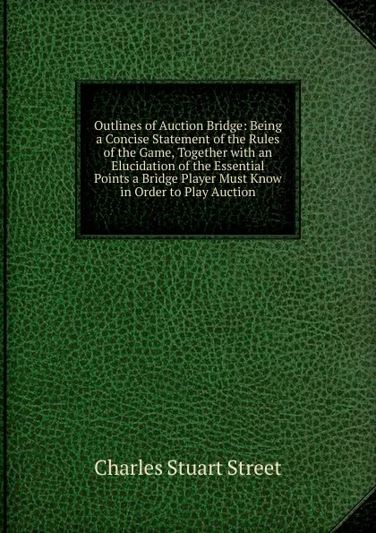 Обложка книги Outlines of Auction Bridge: Being a Concise Statement of the Rules of the Game, Together with an Elucidation of the Essential Points a Bridge Player Must Know in Order to Play Auction, Charles Stuart Street
