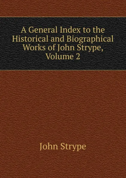 Обложка книги A General Index to the Historical and Biographical Works of John Strype, Volume 2, John Strype