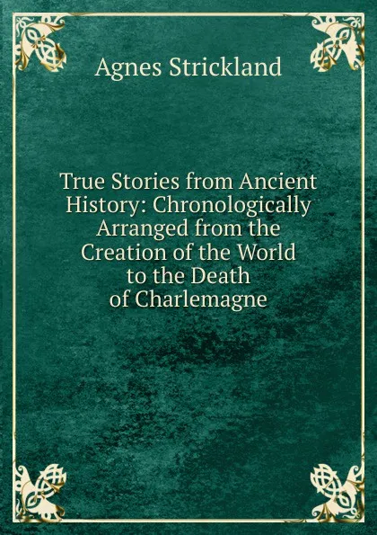 Обложка книги True Stories from Ancient History: Chronologically Arranged from the Creation of the World to the Death of Charlemagne, Strickland Agnes