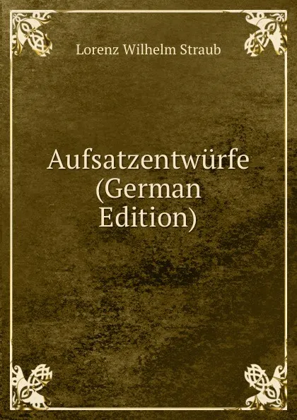 Обложка книги Aufsatzentwurfe (German Edition), Lorenz Wilhelm Straub