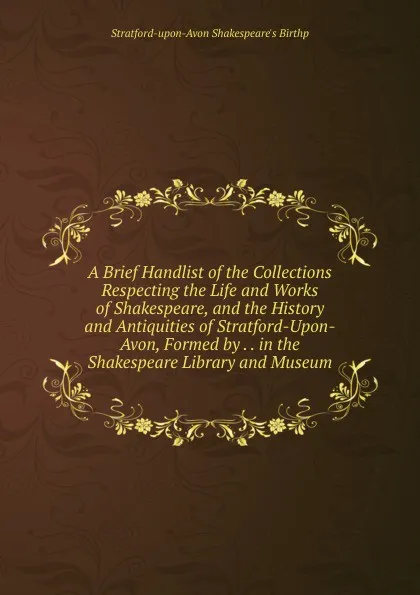 Обложка книги A Brief Handlist of the Collections Respecting the Life and Works of Shakespeare, and the History and Antiquities of Stratford-Upon-Avon, Formed by . . in the Shakespeare Library and Museum, Stratford-upon-Avon Shakespeare's Birthp