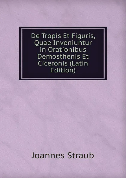 Обложка книги De Tropis Et Figuris, Quae Inveniuntur in Orationibus Demosthenis Et Ciceronis (Latin Edition), Joannes Straub