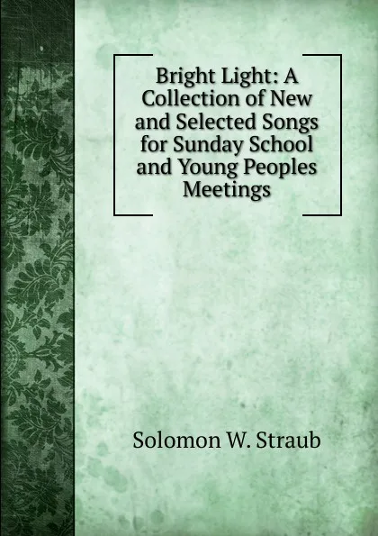 Обложка книги Bright Light: A Collection of New and Selected Songs for Sunday School and Young Peoples Meetings, Solomon W. Straub