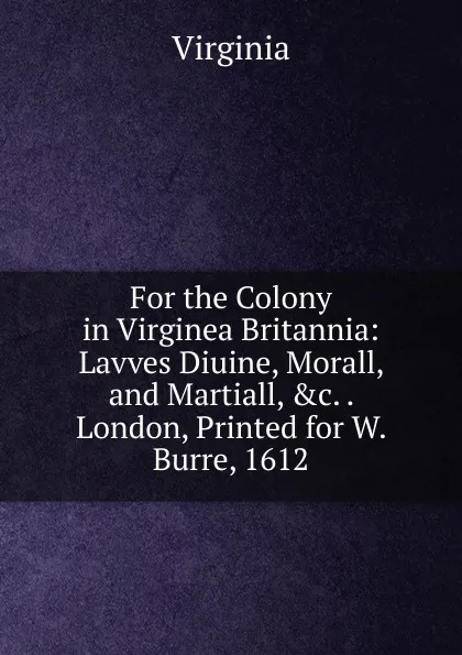 Обложка книги For the Colony in Virginea Britannia: Lavves Diuine, Morall, and Martiall, .c. . London, Printed for W. Burre, 1612, Virginia