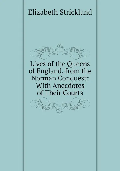 Обложка книги Lives of the Queens of England, from the Norman Conquest: With Anecdotes of Their Courts, Elizabeth Strickland