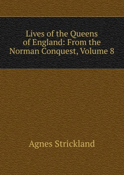 Обложка книги Lives of the Queens of England: From the Norman Conquest, Volume 8, Strickland Agnes