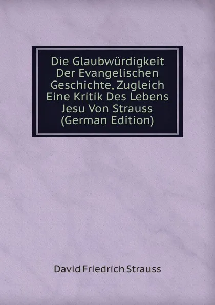 Обложка книги Die Glaubwurdigkeit Der Evangelischen Geschichte, Zugleich Eine Kritik Des Lebens Jesu Von Strauss (German Edition), David Friedrich Strauss