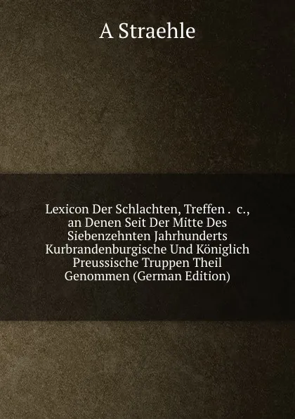 Обложка книги Lexicon Der Schlachten, Treffen . .c., an Denen Seit Der Mitte Des Siebenzehnten Jahrhunderts Kurbrandenburgische Und Koniglich Preussische Truppen Theil Genommen (German Edition), A Straehle