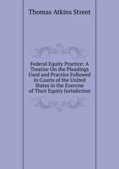 Обложка книги Federal Equity Practice: A Treatise On the Pleadings Used and Practice Followed in Courts of the United States in the Exercise of Their Equity Jurisdiction, Thomas Atkins Street