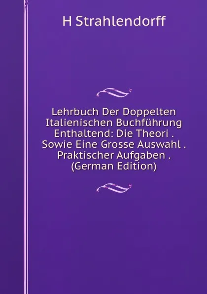 Обложка книги Lehrbuch Der Doppelten Italienischen Buchfuhrung Enthaltend: Die Theori . Sowie Eine Grosse Auswahl . Praktischer Aufgaben . (German Edition), H Strahlendorff