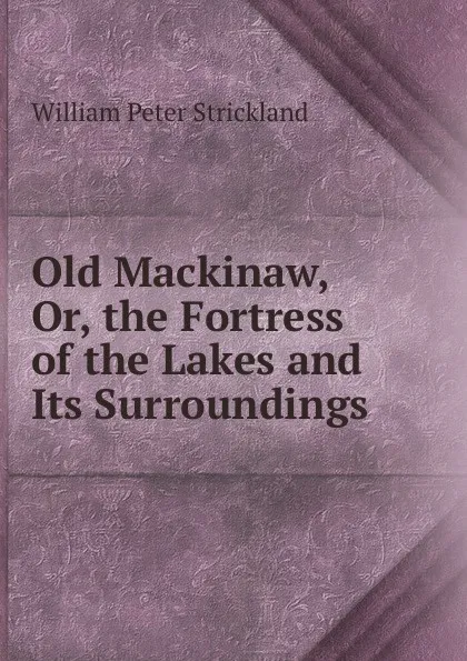 Обложка книги Old Mackinaw, Or, the Fortress of the Lakes and Its Surroundings, William Peter Strickland