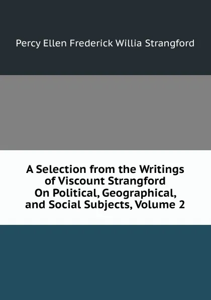 Обложка книги A Selection from the Writings of Viscount Strangford On Political, Geographical, and Social Subjects, Volume 2, Percy Ellen Frederick Willia Strangford