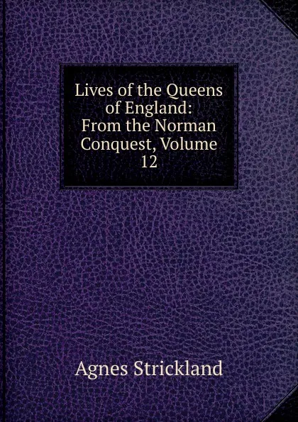 Обложка книги Lives of the Queens of England: From the Norman Conquest, Volume 12, Strickland Agnes