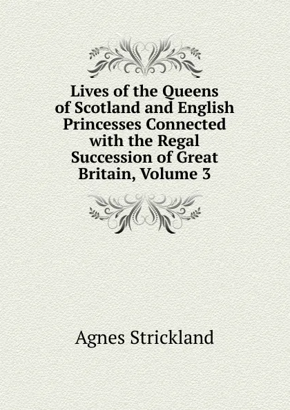 Обложка книги Lives of the Queens of Scotland and English Princesses Connected with the Regal Succession of Great Britain, Volume 3, Strickland Agnes