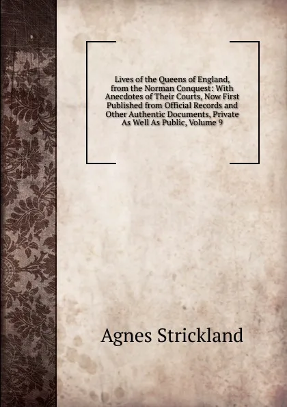 Обложка книги Lives of the Queens of England, from the Norman Conquest: With Anecdotes of Their Courts, Now First Published from Official Records and Other Authentic Documents, Private As Well As Public, Volume 9, Strickland Agnes