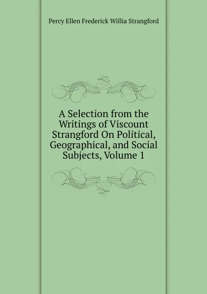 Обложка книги A Selection from the Writings of Viscount Strangford On Political, Geographical, and Social Subjects, Volume 1, Percy Ellen Frederick Willia Strangford