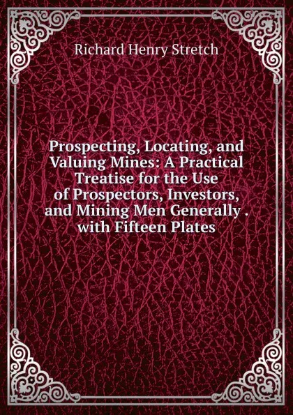 Обложка книги Prospecting, Locating, and Valuing Mines: A Practical Treatise for the Use of Prospectors, Investors, and Mining Men Generally . with Fifteen Plates, Richard Henry Stretch