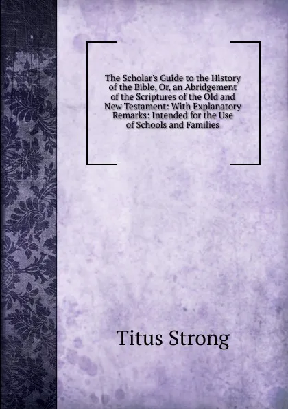 Обложка книги The Scholar.s Guide to the History of the Bible, Or, an Abridgement of the Scriptures of the Old and New Testament: With Explanatory Remarks: Intended for the Use of Schools and Families, Titus Strong