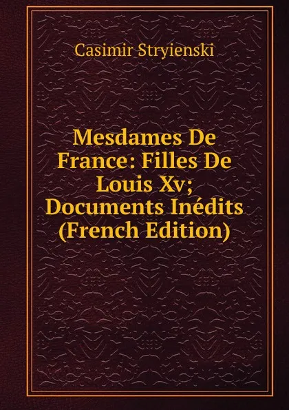 Обложка книги Mesdames De France: Filles De Louis Xv; Documents Inedits (French Edition), Casimir Stryienski