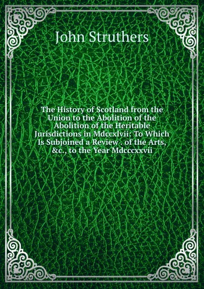 Обложка книги The History of Scotland from the Union to the Abolition of the Abolition of the Heritable Jurisdictions in Mdccxlvii: To Which Is Subjoined a Review . of the Arts, .c., to the Year Mdcccxxvii., John Struthers