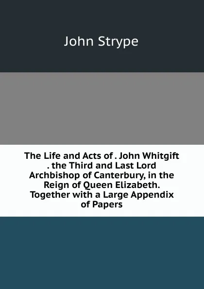 Обложка книги The Life and Acts of . John Whitgift . the Third and Last Lord Archbishop of Canterbury, in the Reign of Queen Elizabeth. Together with a Large Appendix of Papers, John Strype
