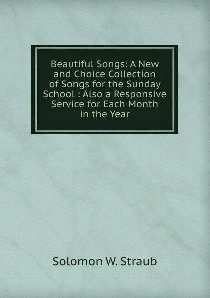 Обложка книги Beautiful Songs: A New and Choice Collection of Songs for the Sunday School : Also a Responsive Service for Each Month in the Year, Solomon W. Straub