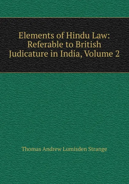 Обложка книги Elements of Hindu Law: Referable to British Judicature in India, Volume 2, Thomas Andrew Lumisden Strange