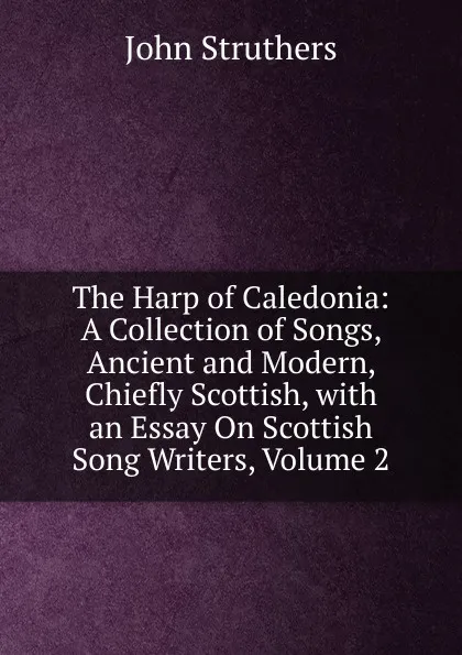 Обложка книги The Harp of Caledonia: A Collection of Songs, Ancient and Modern, Chiefly Scottish, with an Essay On Scottish Song Writers, Volume 2, John Struthers