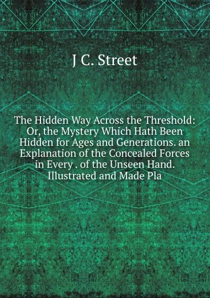 Обложка книги The Hidden Way Across the Threshold: Or, the Mystery Which Hath Been Hidden for Ages and Generations. an Explanation of the Concealed Forces in Every . of the Unseen Hand. Illustrated and Made Pla, J C. Street