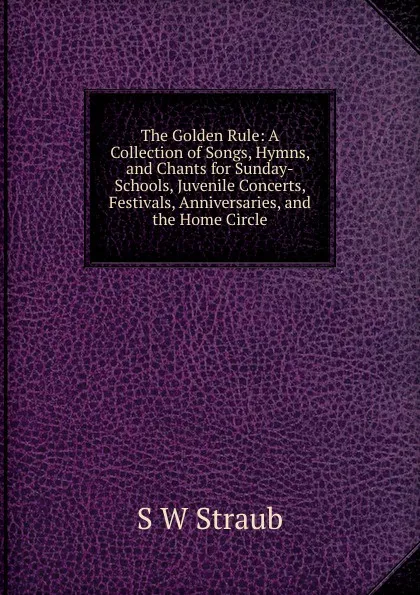 Обложка книги The Golden Rule: A Collection of Songs, Hymns, and Chants for Sunday-Schools, Juvenile Concerts, Festivals, Anniversaries, and the Home Circle, S W Straub