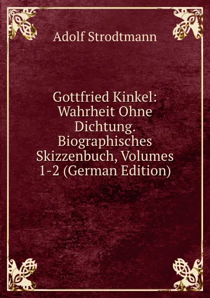 Обложка книги Gottfried Kinkel: Wahrheit Ohne Dichtung. Biographisches Skizzenbuch, Volumes 1-2 (German Edition), Adolf Strodtmann