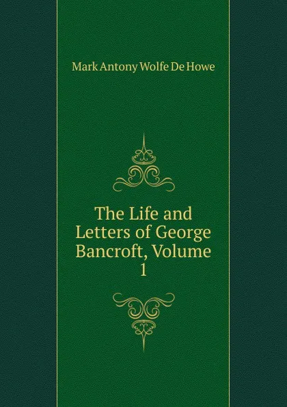 Обложка книги The Life and Letters of George Bancroft, Volume 1, M.A. de Wolfe Howe