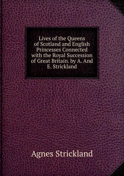 Обложка книги Lives of the Queens of Scotland and English Princesses Connected with the Royal Succession of Great Britain. by A. And E. Strickland, Strickland Agnes