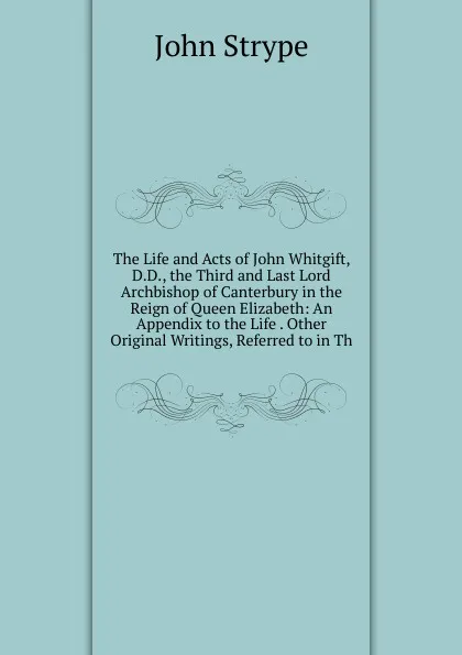 Обложка книги The Life and Acts of John Whitgift, D.D., the Third and Last Lord Archbishop of Canterbury in the Reign of Queen Elizabeth: An Appendix to the Life . Other Original Writings, Referred to in Th, John Strype