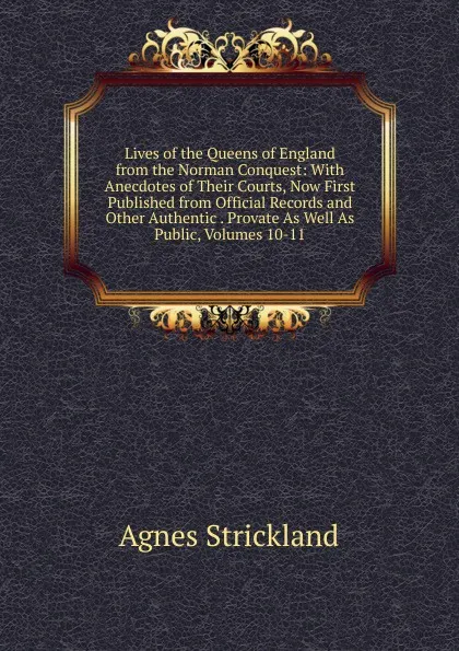 Обложка книги Lives of the Queens of England from the Norman Conquest: With Anecdotes of Their Courts, Now First Published from Official Records and Other Authentic . Provate As Well As Public, Volumes 10-11, Strickland Agnes