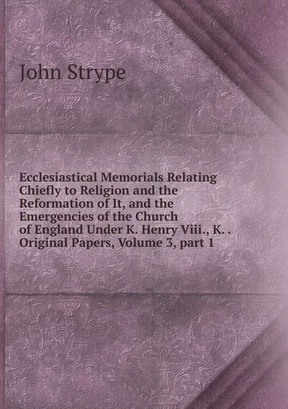 Обложка книги Ecclesiastical Memorials Relating Chiefly to Religion and the Reformation of It, and the Emergencies of the Church of England Under K. Henry Viii., K. . Original Papers, Volume 3,.part 1, John Strype