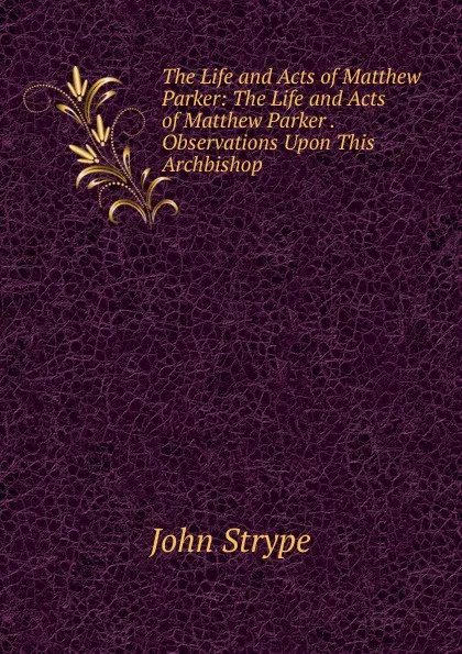 Обложка книги The Life and Acts of Matthew Parker: The Life and Acts of Matthew Parker . Observations Upon This Archbishop, John Strype