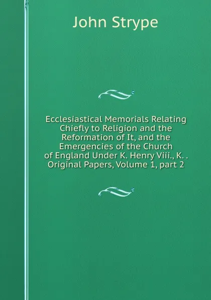 Обложка книги Ecclesiastical Memorials Relating Chiefly to Religion and the Reformation of It, and the Emergencies of the Church of England Under K. Henry Viii., K. . Original Papers, Volume 1,.part 2, John Strype