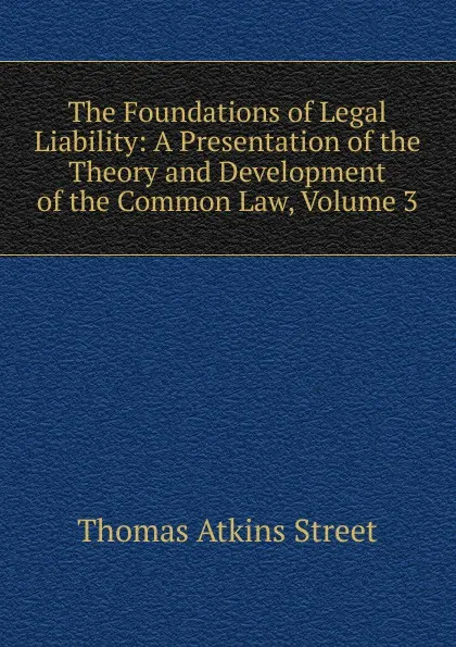 Обложка книги The Foundations of Legal Liability: A Presentation of the Theory and Development of the Common Law, Volume 3, Thomas Atkins Street