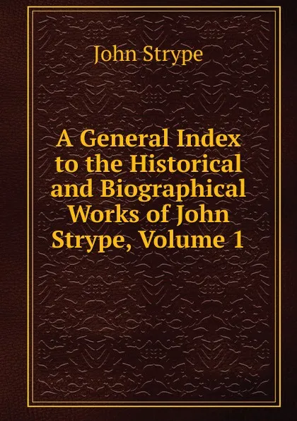 Обложка книги A General Index to the Historical and Biographical Works of John Strype, Volume 1, John Strype