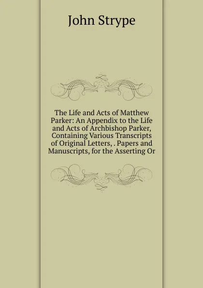 Обложка книги The Life and Acts of Matthew Parker: An Appendix to the Life and Acts of Archbishop Parker, Containing Various Transcripts of Original Letters, . Papers and Manuscripts, for the Asserting Or, John Strype