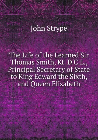 Обложка книги The Life of the Learned Sir Thomas Smith, Kt. D.C.L., Principal Secretary of State to King Edward the Sixth, and Queen Elizabeth, John Strype