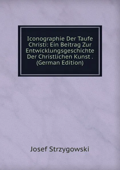 Обложка книги Iconographie Der Taufe Christi: Ein Beitrag Zur Entwicklungsgeschichte Der Christlichen Kunst . (German Edition), Josef Strzygowski