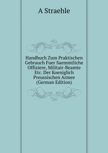 Обложка книги Handbuch Zum Praktischen Gebrauch Fuer Saemmtliche Offiziere, Militair-Beamte Etc. Der Koeniglich Preussischen Armee (German Edition), A Straehle