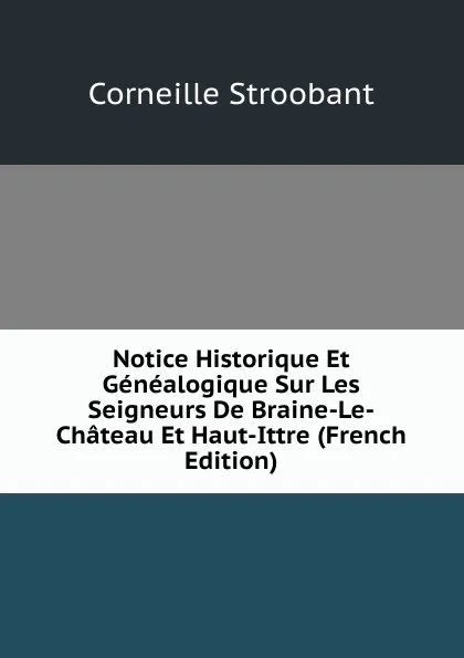 Обложка книги Notice Historique Et Genealogique Sur Les Seigneurs De Braine-Le-Chateau Et Haut-Ittre (French Edition), Corneille Stroobant