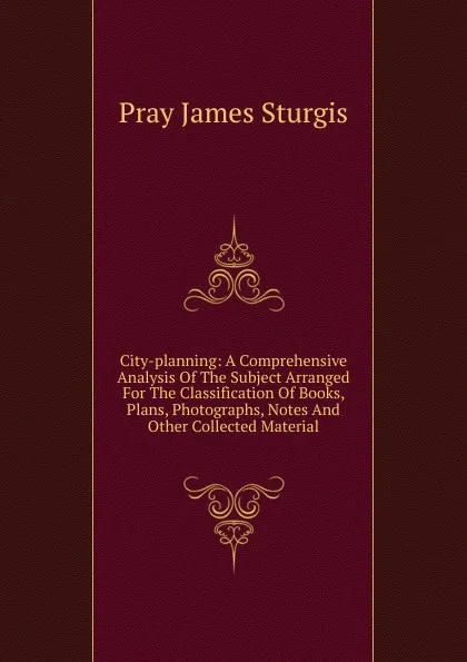 Обложка книги City-planning: A Comprehensive Analysis Of The Subject Arranged For The Classification Of Books, Plans, Photographs, Notes And Other Collected Material, Pray James Sturgis