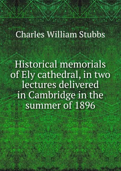 Обложка книги Historical memorials of Ely cathedral, in two lectures delivered in Cambridge in the summer of 1896, Charles William Stubbs