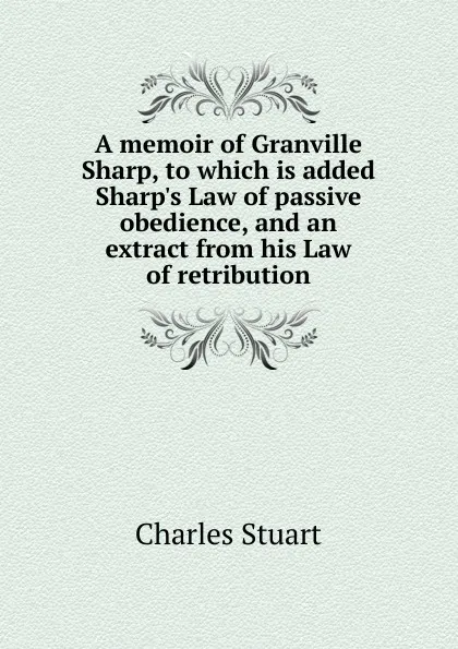 Обложка книги A memoir of Granville Sharp, to which is added Sharp.s Law of passive obedience, and an extract from his Law of retribution, Charles Stuart